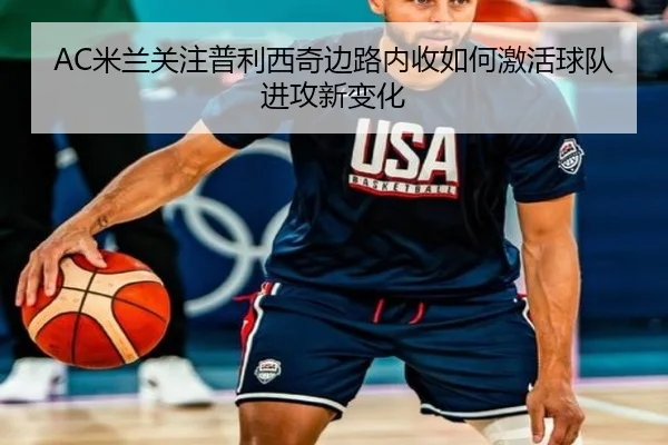 AC米兰关注普利西奇边路内收如何激活球队进攻新变化