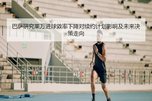 巴萨研究莱万进球效率下降对续约计划影响及未来决策走向