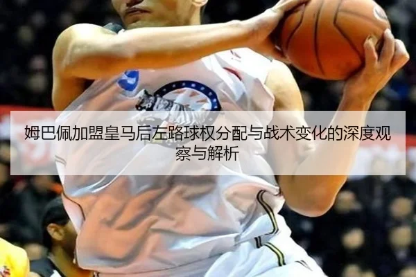 姆巴佩加盟皇马后左路球权分配与战术变化的深度观察与解析