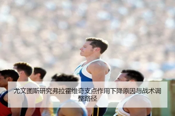 尤文图斯研究弗拉霍维奇支点作用下降原因与战术调整路径