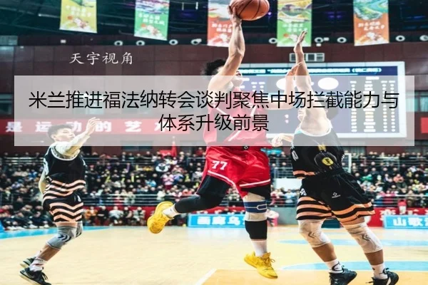 米兰推进福法纳转会谈判聚焦中场拦截能力与体系升级前景