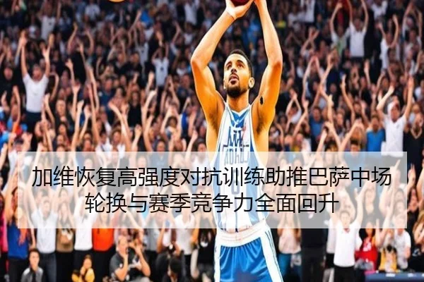 加维恢复高强度对抗训练助推巴萨中场轮换与赛季竞争力全面回升