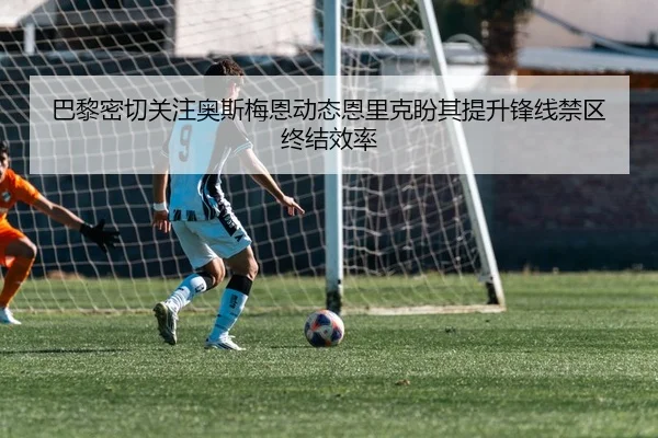 巴黎密切关注奥斯梅恩动态恩里克盼其提升锋线禁区终结效率